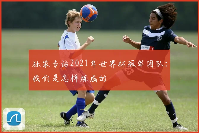 独家专访2021年世界杯冠军团队：我们是怎样炼成的