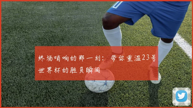 终场哨响的那一刻:带你重温23号世界杯的胜负瞬间