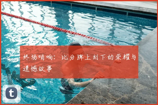 终场哨响:比分牌上刻下的荣耀与遗憾故事