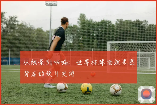从线条到呐喊:世界杯球场效果图背后的设计史诗