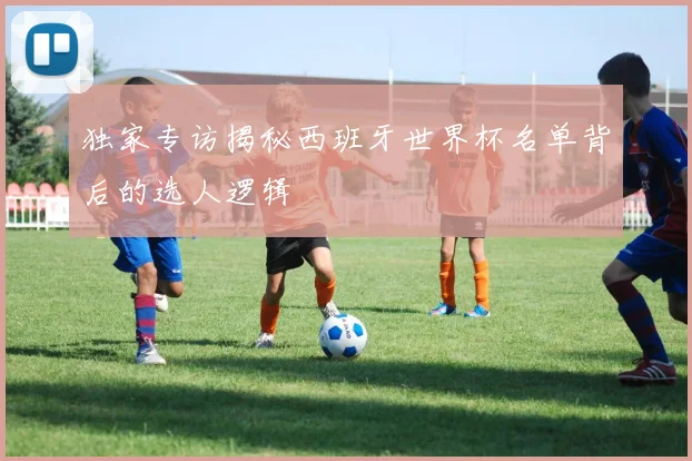 独家专访揭秘西班牙世界杯名单背后的选人逻辑