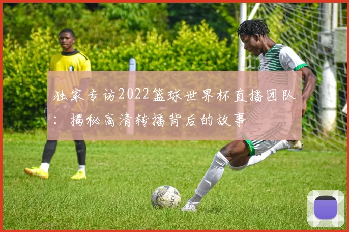 独家专访2022篮球世界杯直播团队：揭秘高清转播背后的故事