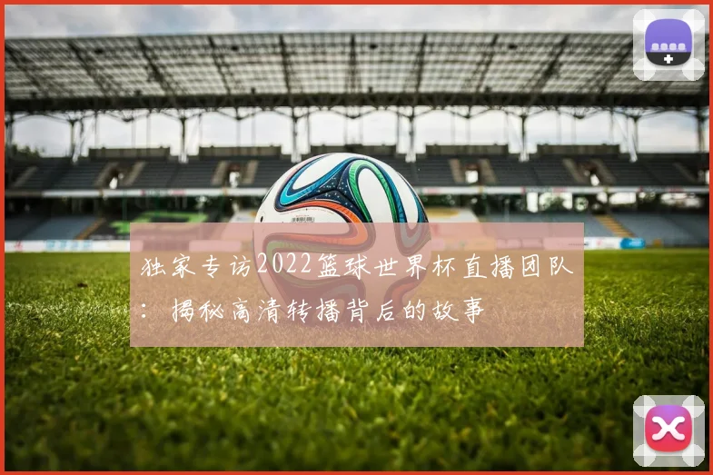 独家专访2022篮球世界杯直播团队：揭秘高清转播背后的故事