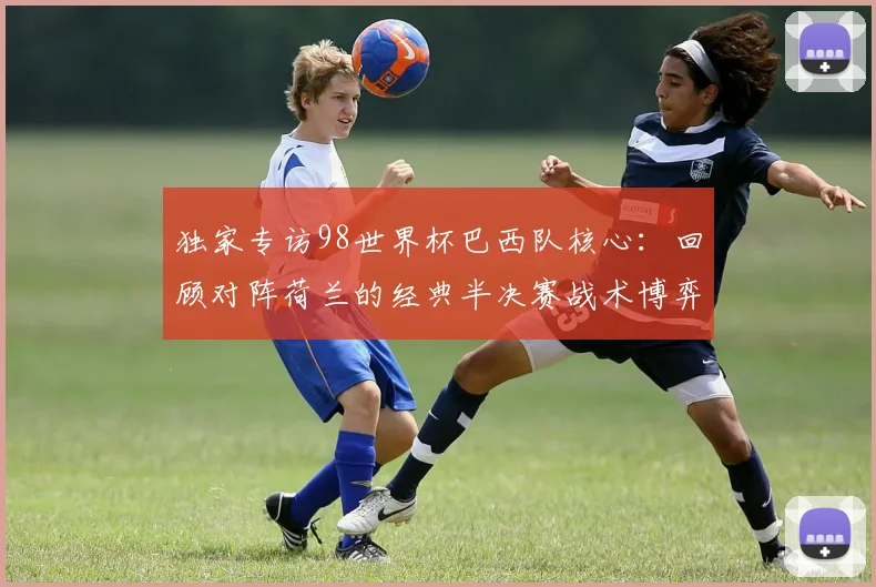 独家专访98世界杯巴西队核心：回顾对阵荷兰的经典半决赛战术博弈