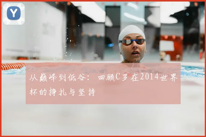 从巅峰到低谷：回顾C罗在2014世界杯的挣扎与坚持