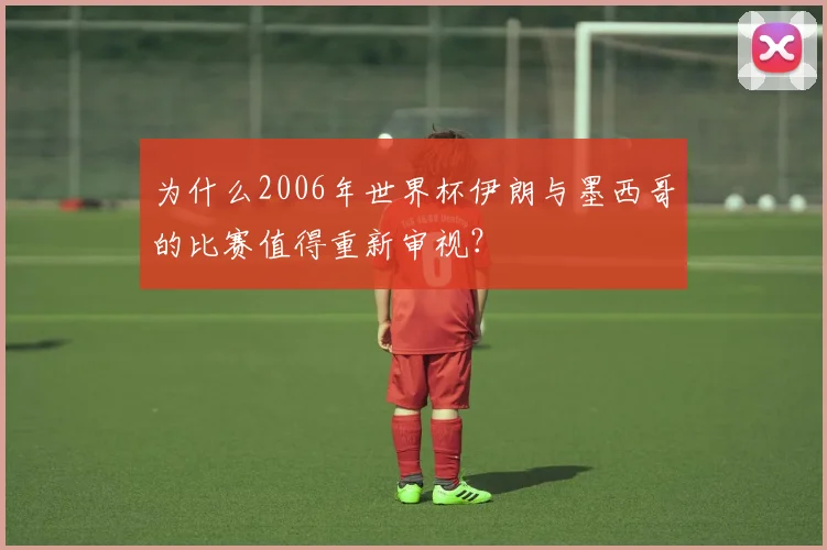 为什么2006年世界杯伊朗与墨西哥的比赛值得重新审视?