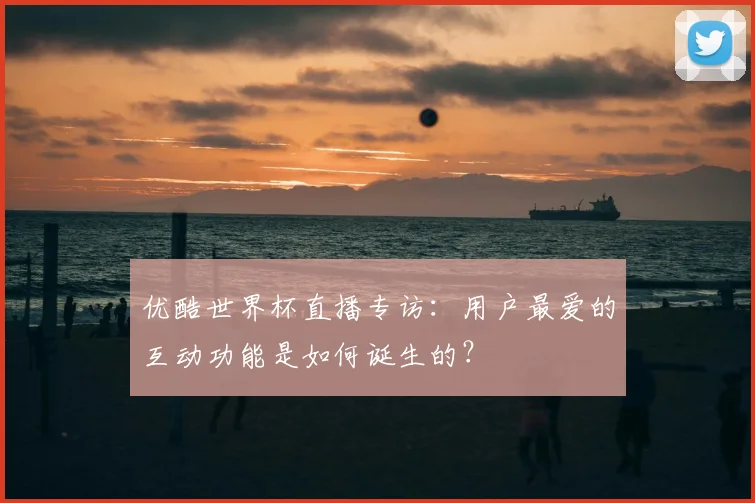 优酷世界杯直播专访:用户最爱的互动功能是如何诞生的?