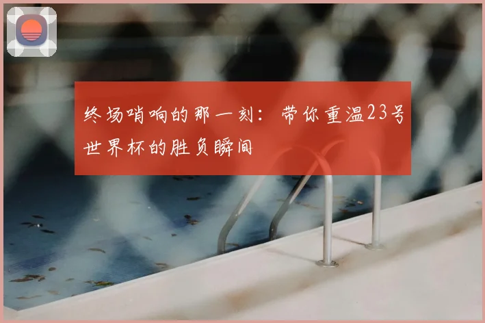 终场哨响的那一刻:带你重温23号世界杯的胜负瞬间