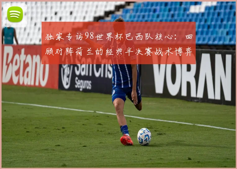 独家专访98世界杯巴西队核心：回顾对阵荷兰的经典半决赛战术博弈
