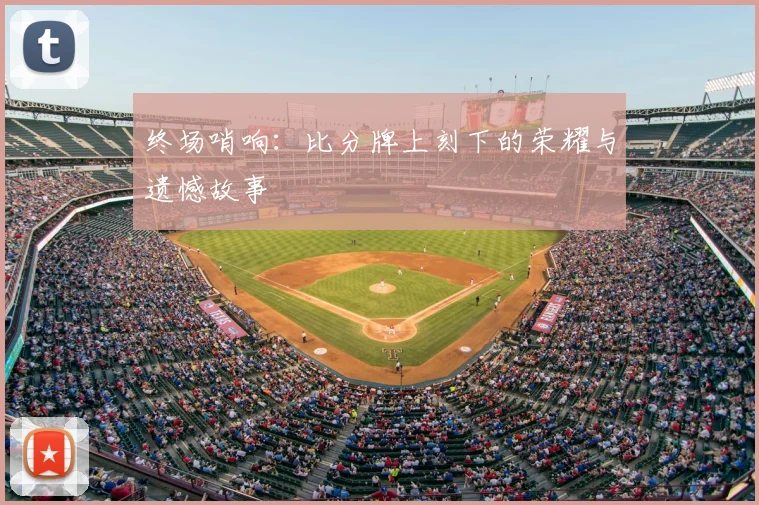 终场哨响:比分牌上刻下的荣耀与遗憾故事