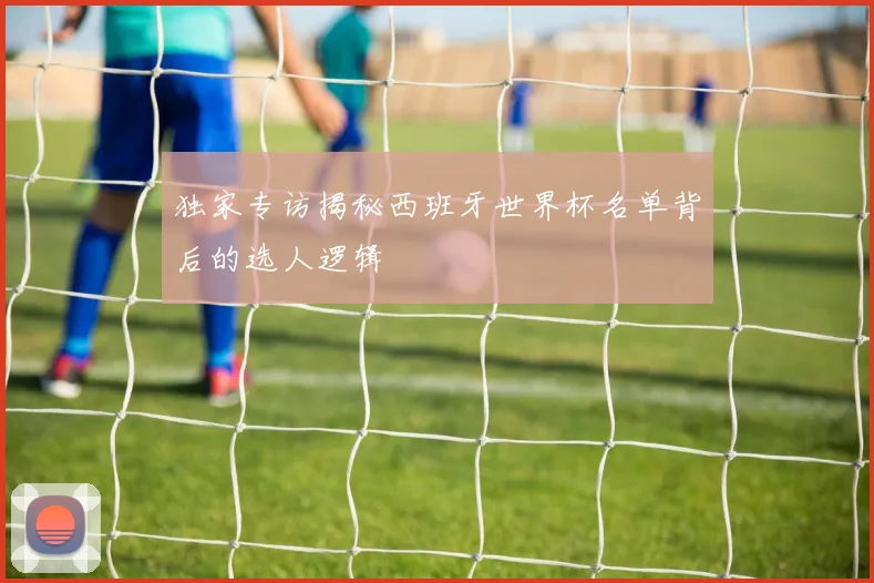 独家专访揭秘西班牙世界杯名单背后的选人逻辑
