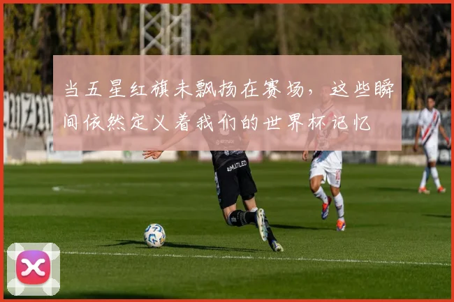当五星红旗未飘扬在赛场,这些瞬间依然定义着我们的世界杯记忆