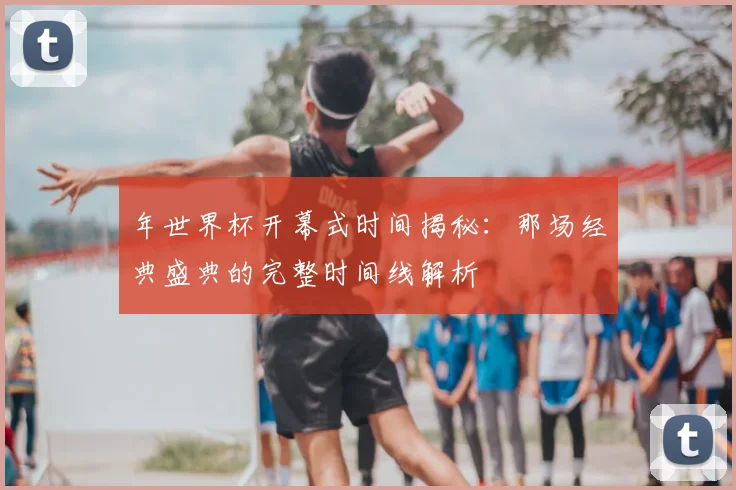年世界杯开幕式时间揭秘：那场经典盛典的完整时间线解析