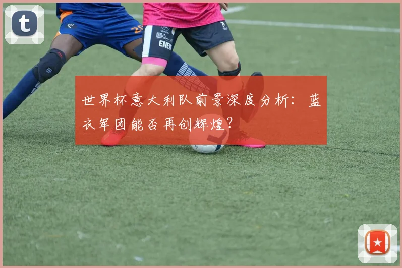 世界杯意大利队前景深度分析：蓝衣军团能否再创辉煌？